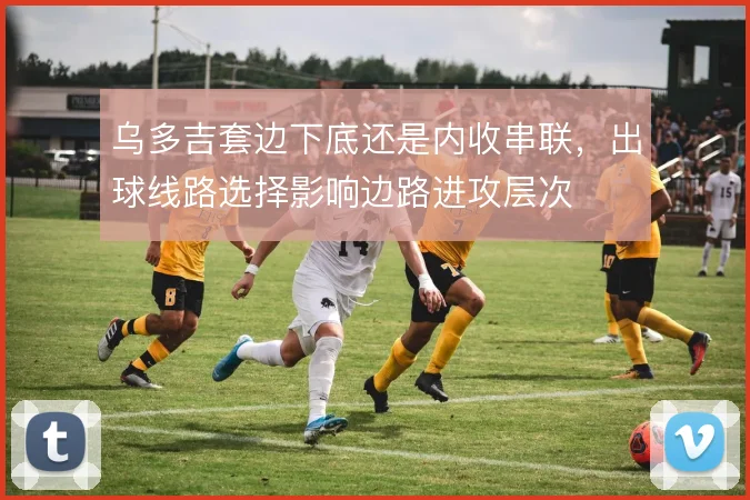 乌多吉套边下底还是内收串联，出球线路选择影响边路进攻层次