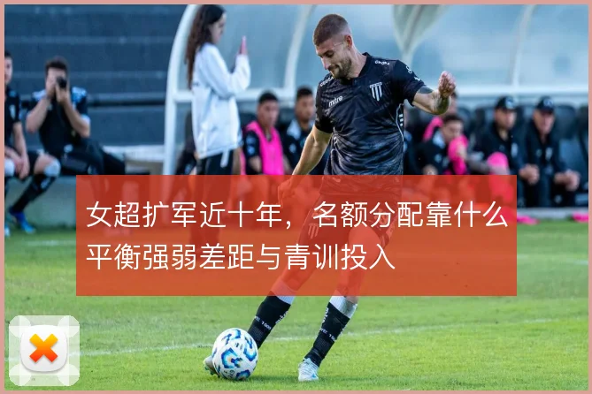 女超扩军近十年，名额分配靠什么平衡强弱差距与青训投入