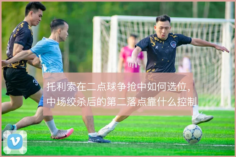 托利索在二点球争抢中如何选位，中场绞杀后的第二落点靠什么控制