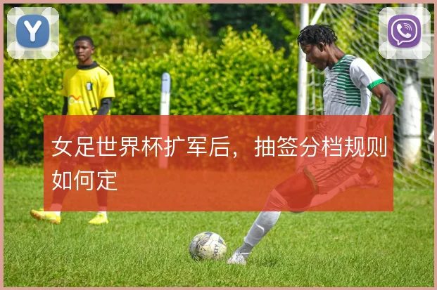 女足世界杯扩军后，抽签分档规则如何定