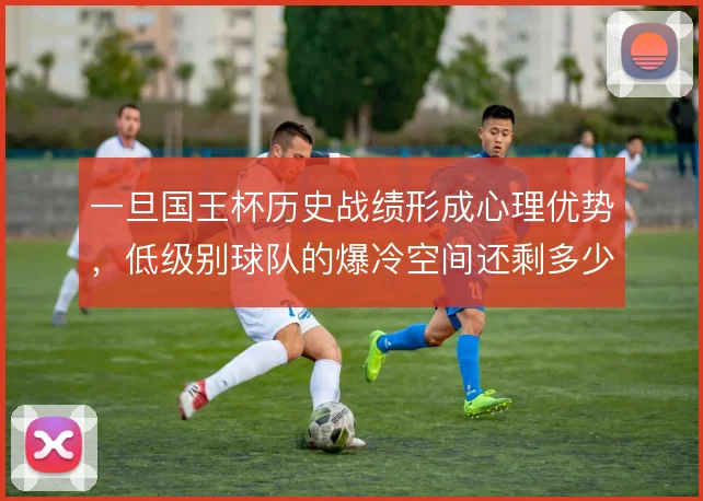 一旦国王杯历史战绩形成心理优势，低级别球队的爆冷空间还剩多少