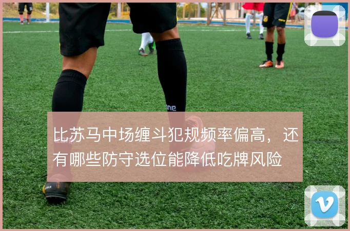 比苏马中场缠斗犯规频率偏高，还有哪些防守选位能降低吃牌风险