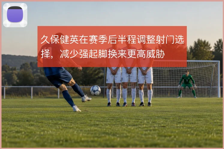 久保健英在赛季后半程调整射门选择，减少强起脚换来更高威胁