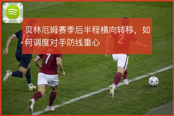 贝林厄姆赛季后半程横向转移，如何调度对手防线重心