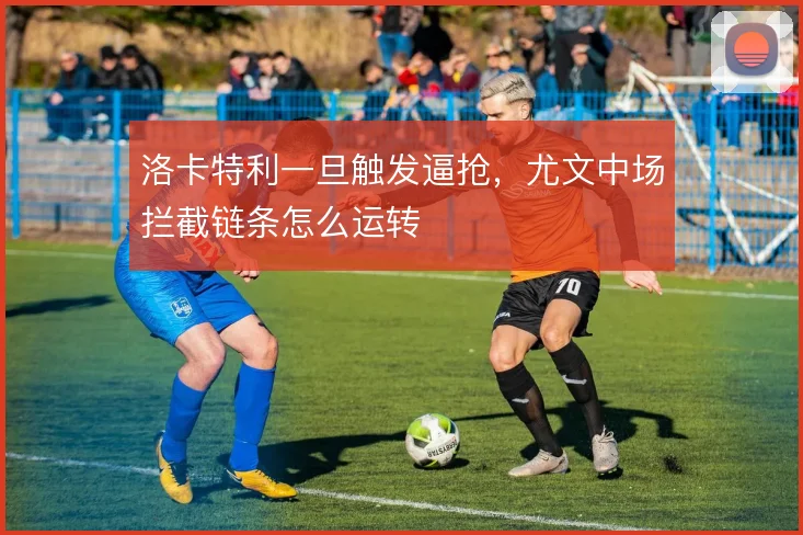 洛卡特利一旦触发逼抢，尤文中场拦截链条怎么运转
