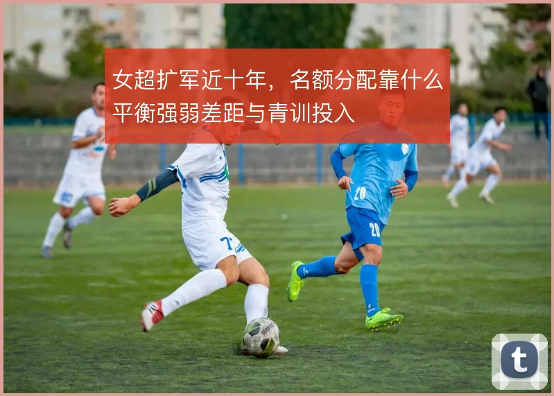 女超扩军近十年，名额分配靠什么平衡强弱差距与青训投入