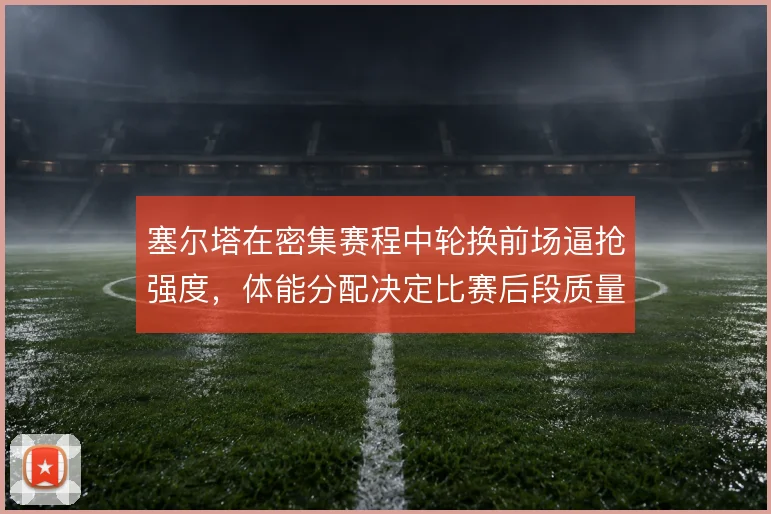 塞尔塔在密集赛程中轮换前场逼抢强度，体能分配决定比赛后段质量