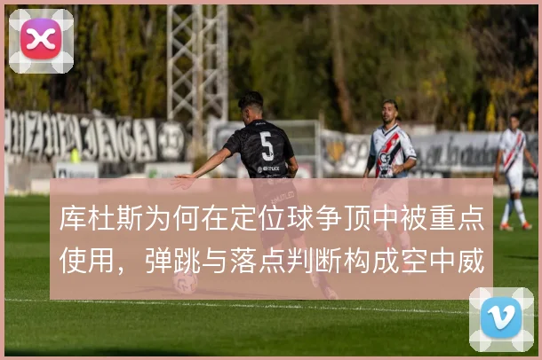 库杜斯为何在定位球争顶中被重点使用，弹跳与落点判断构成空中威胁