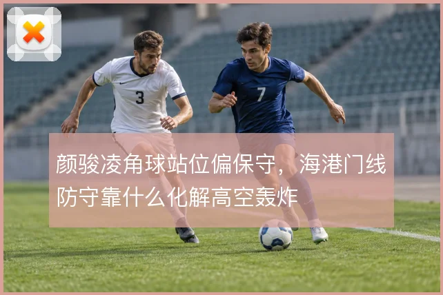 颜骏凌角球站位偏保守，海港门线防守靠什么化解高空轰炸