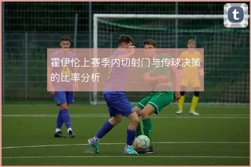 霍伊伦上赛季内切射门与传球决策的比率分析