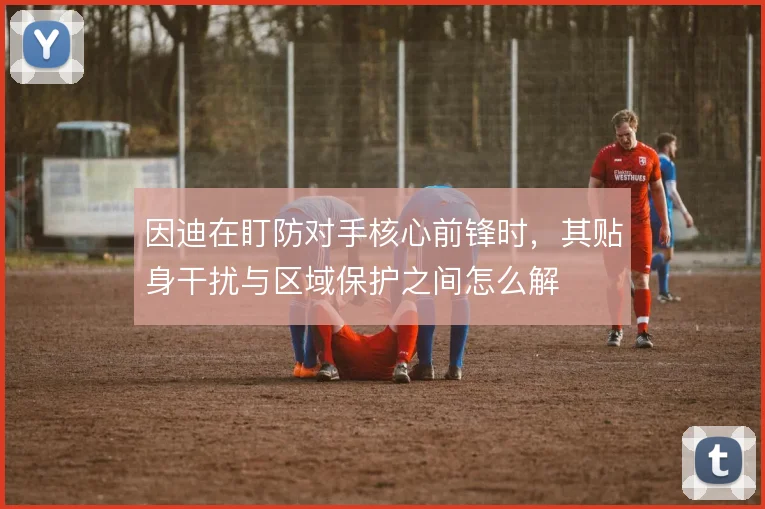 因迪在盯防对手核心前锋时，其贴身干扰与区域保护之间怎么解