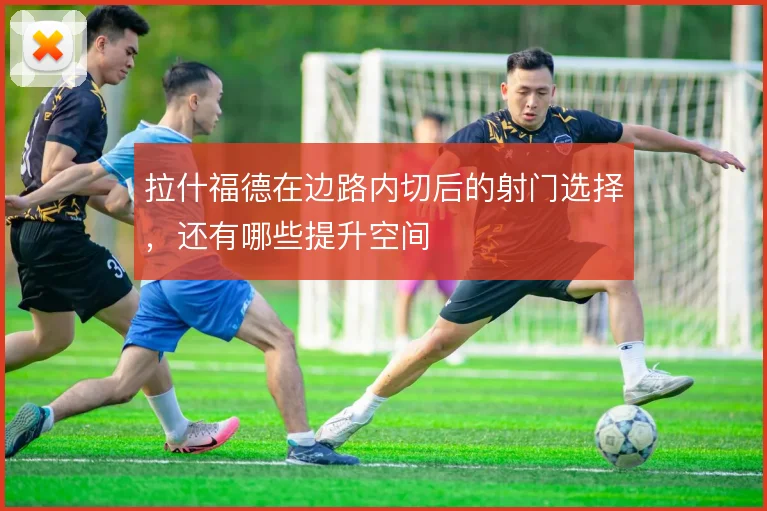 拉什福德在边路内切后的射门选择，还有哪些提升空间