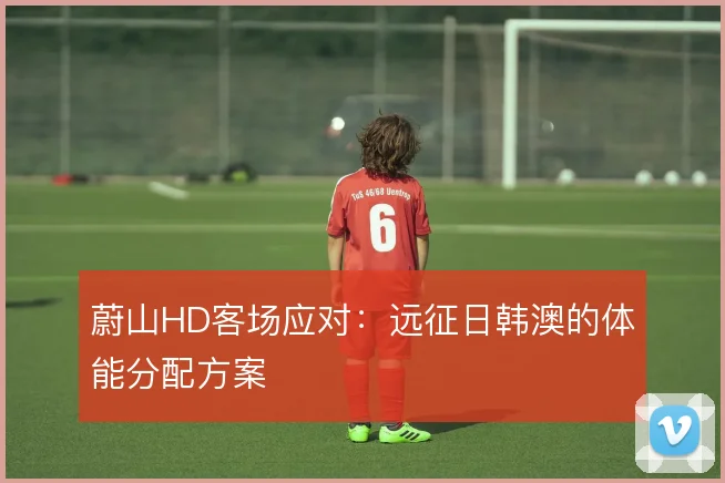蔚山HD客场应对：远征日韩澳的体能分配方案