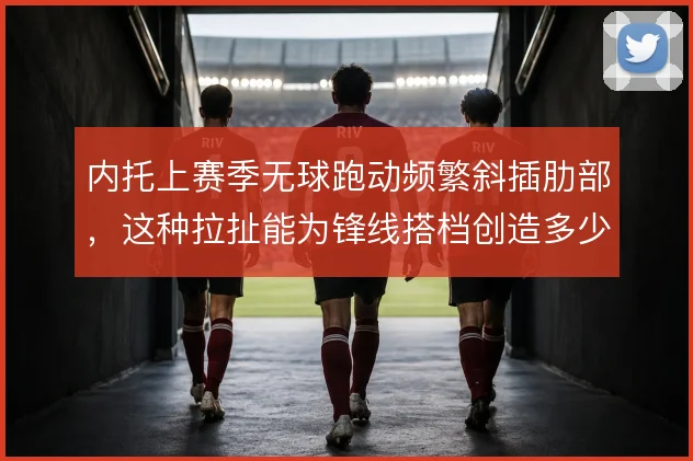 内托上赛季无球跑动频繁斜插肋部，这种拉扯能为锋线搭档创造多少空间