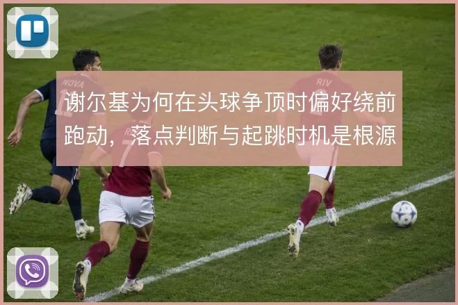 谢尔基为何在头球争顶时偏好绕前跑动，落点判断与起跳时机是根源