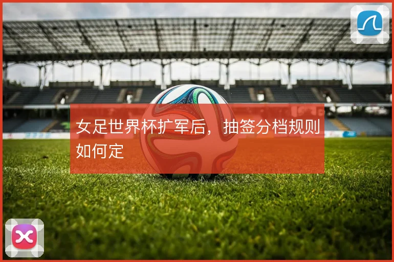 女足世界杯扩军后，抽签分档规则如何定