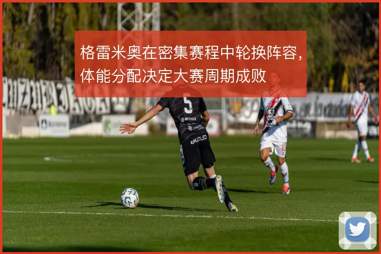 格雷米奥在密集赛程中轮换阵容，体能分配决定大赛周期成败