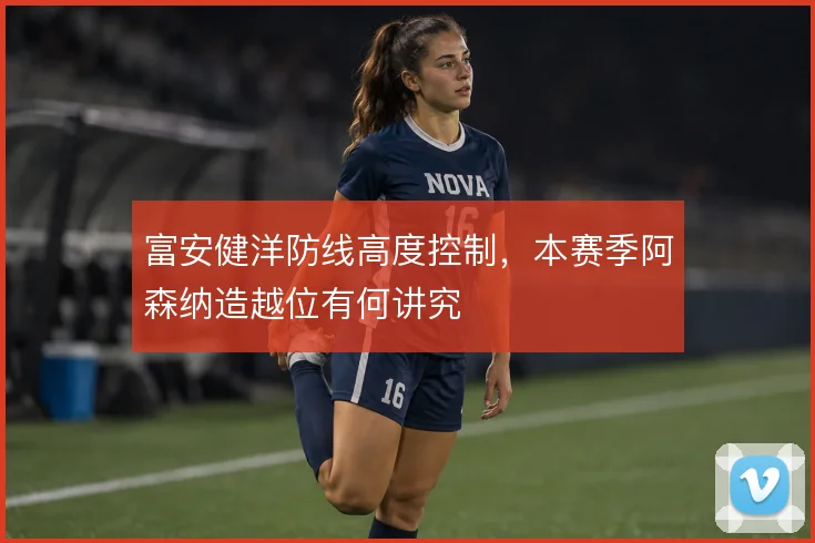 富安健洋防线高度控制，本赛季阿森纳造越位有何讲究