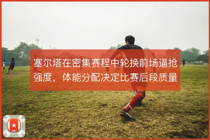 塞尔塔在密集赛程中轮换前场逼抢强度，体能分配决定比赛后段质量