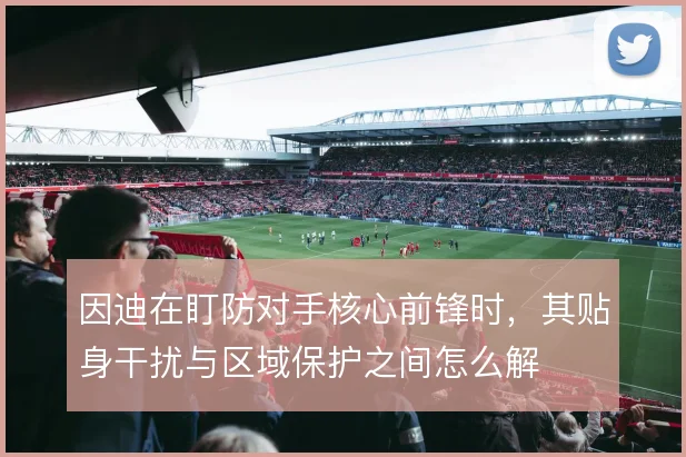 因迪在盯防对手核心前锋时，其贴身干扰与区域保护之间怎么解