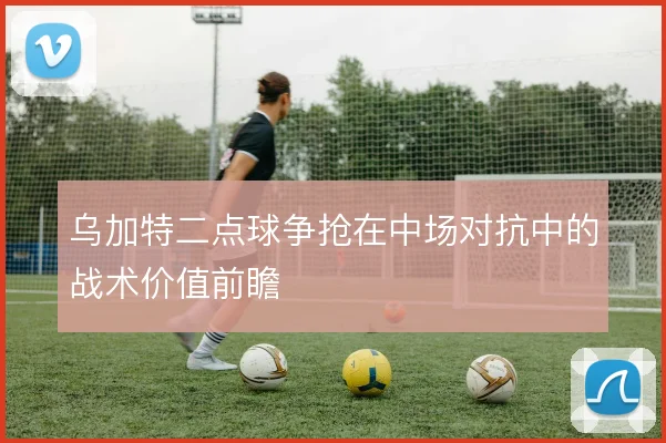 乌加特二点球争抢在中场对抗中的战术价值前瞻