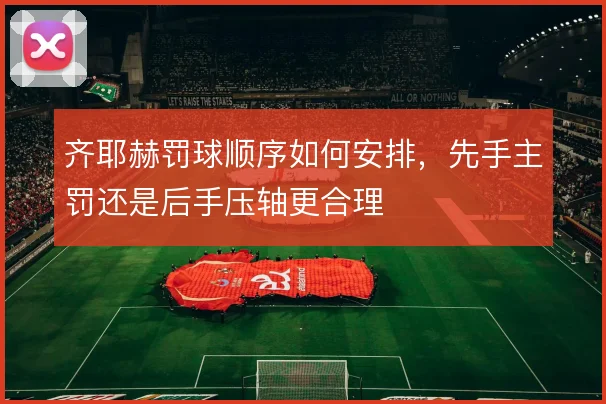 齐耶赫罚球顺序如何安排，先手主罚还是后手压轴更合理