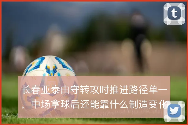 长春亚泰由守转攻时推进路径单一，中场拿球后还能靠什么制造变化